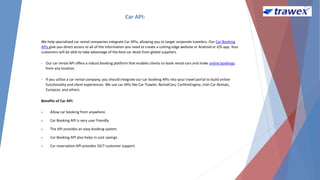 Car API:
We help specialized car rental companies integrate Car APIs, allowing you to target corporate travelers. Our Car Booking
APIs give you direct access to all of the information you need to create a cutting-edge website or Android or iOS app. Your
customers will be able to take advantage of the best car deals from global suppliers.
• Our car rental API offers a robust booking platform that enables clients to book rental cars and make online bookings
from any location.
• If you utilize a car rental company, you should integrate our car booking APIs into your travel portal to build online
functionality and client experiences. We use car APIs like Car Trawler, RentalCars, CarHireEngine, Irish Car Rentals,
Europcar, and others.
Benefits of Car API:
 Allow car booking from anywhere.
 Car Booking API is very user friendly.
 The API provides an easy booking system.
 Car Booking API also helps in cost savings.
 Car reservation API provides 24/7 customer support.
 