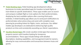  Ticket Booking Apps: Ticket booking app development allows
businesses to create specialized apps for travelers to book flights or
train tickets to specific destinations. These apps enable users to search
and compare multiple flight or train options for their preferred dates,
displaying the best available options after scanning third-party
websites. A ticket booking app allows you to send push notifications to
preferred dates when prices drop and assist with complete route
planning by providing tickets for flights, trains, and buses. Our skilled
mobile app developers are dedicated to delivering high-quality
products on time and consistently exceeding our clients' expectations.
 Vacation Rental Apps: We create vacation rental apps that connect
property owners with travelers looking for temporary
accommodations. These apps include listings with detailed
descriptions, booking capabilities, and management tools for owners,
allowing for easy communication and transactions between hosts and
guests.
 