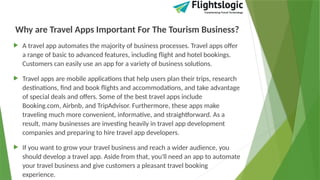 Why are Travel Apps Important For The Tourism Business?
 A travel app automates the majority of business processes. Travel apps offer
a range of basic to advanced features, including flight and hotel bookings.
Customers can easily use an app for a variety of business solutions.
 Travel apps are mobile applications that help users plan their trips, research
destinations, find and book flights and accommodations, and take advantage
of special deals and offers. Some of the best travel apps include
Booking.com, Airbnb, and TripAdvisor. Furthermore, these apps make
traveling much more convenient, informative, and straightforward. As a
result, many businesses are investing heavily in travel app development
companies and preparing to hire travel app developers.
 If you want to grow your travel business and reach a wider audience, you
should develop a travel app. Aside from that, you'll need an app to automate
your travel business and give customers a pleasant travel booking
experience.
 