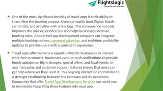  One of the most significant benefits of travel apps is their ability to
streamline the booking process. Users can easily book flights, hotels,
car rentals, and activities with a few taps. This convenience not only
improves the user experience but also helps businesses increase
booking rates. A top travel app development company can integrate
multiple booking options, payment gateways, and real-time availability
updates to provide users with a consistent experience.
 Travel apps offer numerous opportunities for businesses to interact
with their customers. Businesses can use push notifications to provide
timely updates on flight changes, special offers, and local events. In-
app messaging and customer support features ensure that users can
get help whenever they need it. This ongoing interaction contributes to
a stronger relationship between the company and its customers.
Companies that offer Travel App Development Services can assist you
in seamlessly integrating these features into your app.
 