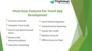 Must-Have Features For Travel App
Development
 Currency Converter
 Complete Travel Guide
 Easy To Use Admin Control
Panel
 Reviews And
Recommendations
 Interactive Scheduling
 Social Media Integration
 Comprehensive Reporting
 Virtual Tour Guide
 Weather Forecast
 Offline Access to Maps
 