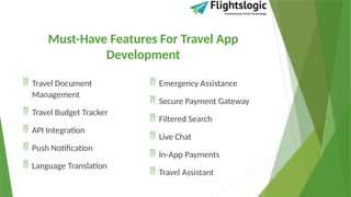 Must-Have Features For Travel App
Development
 Travel Document
Management
 Travel Budget Tracker
 API Integration
 Push Notification
 Language Translation
 Emergency Assistance
 Secure Payment Gateway
 Filtered Search
 Live Chat
 In-App Payments
 Travel Assistant
 