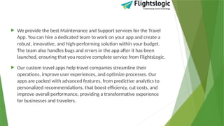  We provide the best Maintenance and Support services for the Travel
App. You can hire a dedicated team to work on your app and create a
robust, innovative, and high-performing solution within your budget.
The team also handles bugs and errors in the app after it has been
launched, ensuring that you receive complete service from FlightsLogic.
 Our custom travel apps help travel companies streamline their
operations, improve user experiences, and optimize processes. Our
apps are packed with advanced features, from predictive analytics to
personalized recommendations, that boost efficiency, cut costs, and
improve overall performance, providing a transformative experience
for businesses and travelers.
 