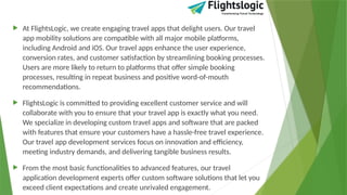  At FlightsLogic, we create engaging travel apps that delight users. Our travel
app mobility solutions are compatible with all major mobile platforms,
including Android and iOS. Our travel apps enhance the user experience,
conversion rates, and customer satisfaction by streamlining booking processes.
Users are more likely to return to platforms that offer simple booking
processes, resulting in repeat business and positive word-of-mouth
recommendations.
 FlightsLogic is committed to providing excellent customer service and will
collaborate with you to ensure that your travel app is exactly what you need.
We specialize in developing custom travel apps and software that are packed
with features that ensure your customers have a hassle-free travel experience.
Our travel app development services focus on innovation and efficiency,
meeting industry demands, and delivering tangible business results.
 From the most basic functionalities to advanced features, our travel
application development experts offer custom software solutions that let you
exceed client expectations and create unrivaled engagement.
 