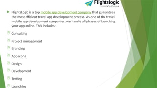  FlightsLogic is a top mobile app development company that guarantees
the most efficient travel app development process. As one of the travel
mobile app development companies, we handle all phases of launching
your app online. This includes:
 Consulting
 Project management
 Branding
 App icons
 Design
 Development
 Testing
 Launching
 