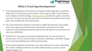 What is Travel App Development?
 Travel app development is the process of creating mobile applications specifically
tailored for the travel and tourism industry. These apps can offer various features
such as flight and hotel bookings, itinerary planning, destination guides, travel tips,
and more. The goal is to provide users with a convenient and seamless tool to plan,
book, and manage their travel experiences.
 The travel and tourism industry is booming as mobile apps become more widely
used. Travel apps can also boost revenue generation. Focusing on the right
customers and providing personalized experiences will help you convert leads into
sales more effectively.
 Furthermore, travel apps are powerful marketing tools. You can use them to
promote your services, send out sales or discount notifications, and better engage
users, lowering marketing costs while increasing sales.
 Travel app development has become a one-stop solution for its users, eliminating
the need for multiple portals for car rentals, ticket booking, insurance, travel-
related shopping, etc.
 