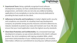  Experienced Team: Being a globally recognized travel software
development company, we have a dedicated team of developers,
programmers, and testers who are not only very skilled at building
applications of any complexity or size but also sincerely dedicated to
providing the best results for the client.
 Adherence to Security and Compliance: In today's digital world, security
and compliance are essential. As a leading travel app development
company, we prioritize strong security measures and strict adherence to
industry standards to protect your data and maintain user trust. We also
ensure that your travel application meets the highest security standards.
 Client Data Protection and Confidentiality: As a renowned travel app
development company, we pay utmost attention to the client's software
product. Our strict compliance with signing complete NDAs, which
guarantees total protection of your intellectual property and sensitive
information, reflects our commitment to securing your software product.
 