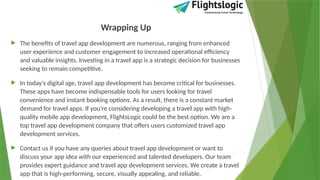 Wrapping Up
 The benefits of travel app development are numerous, ranging from enhanced
user experience and customer engagement to increased operational efficiency
and valuable insights. Investing in a travel app is a strategic decision for businesses
seeking to remain competitive.
 In today's digital age, travel app development has become critical for businesses.
These apps have become indispensable tools for users looking for travel
convenience and instant booking options. As a result, there is a constant market
demand for travel apps. If you're considering developing a travel app with high-
quality mobile app development, FlightsLogic could be the best option. We are a
top travel app development company that offers users customized travel app
development services.
 Contact us if you have any queries about travel app development or want to
discuss your app idea with our experienced and talented developers. Our team
provides expert guidance and travel app development services. We create a travel
app that is high-performing, secure, visually appealing, and reliable.
 