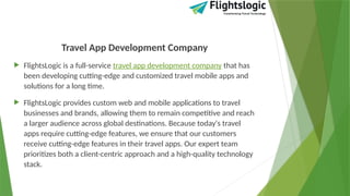 Travel App Development Company
 FlightsLogic is a full-service travel app development company that has
been developing cutting-edge and customized travel mobile apps and
solutions for a long time.
 FlightsLogic provides custom web and mobile applications to travel
businesses and brands, allowing them to remain competitive and reach
a larger audience across global destinations. Because today's travel
apps require cutting-edge features, we ensure that our customers
receive cutting-edge features in their travel apps. Our expert team
prioritizes both a client-centric approach and a high-quality technology
stack.
 