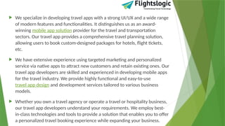  We specialize in developing travel apps with a strong UI/UX and a wide range
of modern features and functionalities. It distinguishes us as an award-
winning mobile app solution provider for the travel and transportation
sectors. Our travel app provides a comprehensive travel planning solution,
allowing users to book custom-designed packages for hotels, flight tickets,
etc.
 We have extensive experience using targeted marketing and personalized
service via native apps to attract new customers and retain existing ones. Our
travel app developers are skilled and experienced in developing mobile apps
for the travel industry. We provide highly functional and easy-to-use
travel app design and development services tailored to various business
models.
 Whether you own a travel agency or operate a travel or hospitality business,
our travel app developers understand your requirements. We employ best-
in-class technologies and tools to provide a solution that enables you to offer
a personalized travel booking experience while expanding your business.
 