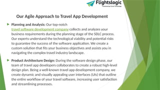 Our Agile Approach to Travel App Development
 Planning and Analysis: Our top-notch
travel software development company collects and analyzes your
business requirements during the planning stage of the SDLC process.
Our experts understand the technological viability and potential risks
to guarantee the success of the software application. We create a
custom solution that fits your business objectives and assists you in
navigating the complex travel industry landscape.
 Product Architecture Design: During the software design phase, our
team of travel app developers collaborates to create a robust high-level
design plan. Being a well-known travel app development company, we
create dynamic and visually appealing user interfaces (UIs) that outline
the entire workflow of your travel software, increasing user satisfaction
and streamlining processes.
 