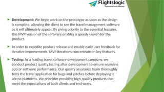  Development: We begin work on the prototype as soon as the design
is complete, allowing the client to see the travel management software
as it will ultimately appear. By giving priority to the essential features,
this MVP version of the software enables a speedy launch for the
product.
 In order to expedite product release and enable early user feedback for
iterative improvements, MVP iterations concentrate on key features.
 Testing: As a leading travel software development company, we
conduct product quality testing after development to ensure seamless
app or software performance. Our quality assurance team thoroughly
tests the travel application for bugs and glitches before deploying it
across platforms. We prioritize providing high-quality products that
meet the expectations of both clients and end-users.
 