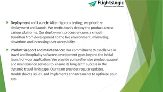  Deployment and Launch: After rigorous testing, we prioritize
deployment and launch. We meticulously deploy the product across
various platforms. Our deployment process ensures a smooth
transition from development to the live environment, minimizing
downtime and increasing user accessibility.
 Product Support and Maintenance: Our commitment to excellence in
travel and hospitality software development goes beyond the initial
launch of your application. We provide comprehensive product support
and maintenance services to ensure its long-term success in the
dynamic travel landscape. Our team provides regular updates,
troubleshoots issues, and implements enhancements to optimize your
app.
 