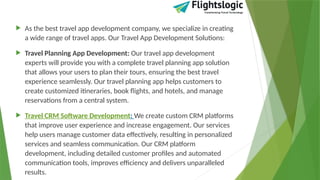  As the best travel app development company, we specialize in creating
a wide range of travel apps. Our Travel App Development Solutions:
 Travel Planning App Development: Our travel app development
experts will provide you with a complete travel planning app solution
that allows your users to plan their tours, ensuring the best travel
experience seamlessly. Our travel planning app helps customers to
create customized itineraries, book flights, and hotels, and manage
reservations from a central system.
 Travel CRM Software Development: We create custom CRM platforms
that improve user experience and increase engagement. Our services
help users manage customer data effectively, resulting in personalized
services and seamless communication. Our CRM platform
development, including detailed customer profiles and automated
communication tools, improves efficiency and delivers unparalleled
results.
 