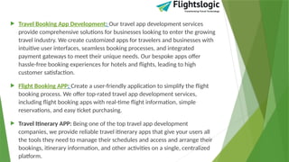 Travel Booking App Development: Our travel app development services
provide comprehensive solutions for businesses looking to enter the growing
travel industry. We create customized apps for travelers and businesses with
intuitive user interfaces, seamless booking processes, and integrated
payment gateways to meet their unique needs. Our bespoke apps offer
hassle-free booking experiences for hotels and flights, leading to high
customer satisfaction.
 Flight Booking APP: Create a user-friendly application to simplify the flight
booking process. We offer top-rated travel app development services,
including flight booking apps with real-time flight information, simple
reservations, and easy ticket purchasing.
 Travel Itinerary APP: Being one of the top travel app development
companies, we provide reliable travel itinerary apps that give your users all
the tools they need to manage their schedules and access and arrange their
bookings, itinerary information, and other activities on a single, centralized
platform.
 