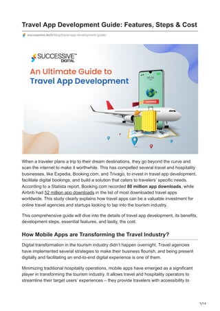 1/14
Travel App Development Guide: Features, Steps & Cost
successive.tech/blog/travel-app-development-guide/
When a traveler plans a trip to their dream destinations, they go beyond the curve and
scan the internet to make it worthwhile. This has compelled several travel and hospitality
businesses, like Expedia, Booking.com, and Trivago, to invest in travel app development,
facilitate digital bookings, and build a solution that caters to travelers’ specific needs.
According to a Statista report, Booking.com recorded 80 million app downloads, while
Airbnb had 52 million app downloads in the list of most downloaded travel apps
worldwide. This study clearly explains how travel apps can be a valuable investment for
online travel agencies and startups looking to tap into the tourism industry.
This comprehensive guide will dive into the details of travel app development, its benefits,
development steps, essential features, and lastly, the cost.
How Mobile Apps are Transforming the Travel Industry?
Digital transformation in the tourism industry didn’t happen overnight. Travel agencies
have implemented several strategies to make their business flourish, and being present
digitally and facilitating an end-to-end digital experience is one of them.
Minimizing traditional hospitality operations, mobile apps have emerged as a significant
player in transforming the tourism industry. It allows travel and hospitality operators to
streamline their target users’ experiences – they provide travelers with accessibility to
 
