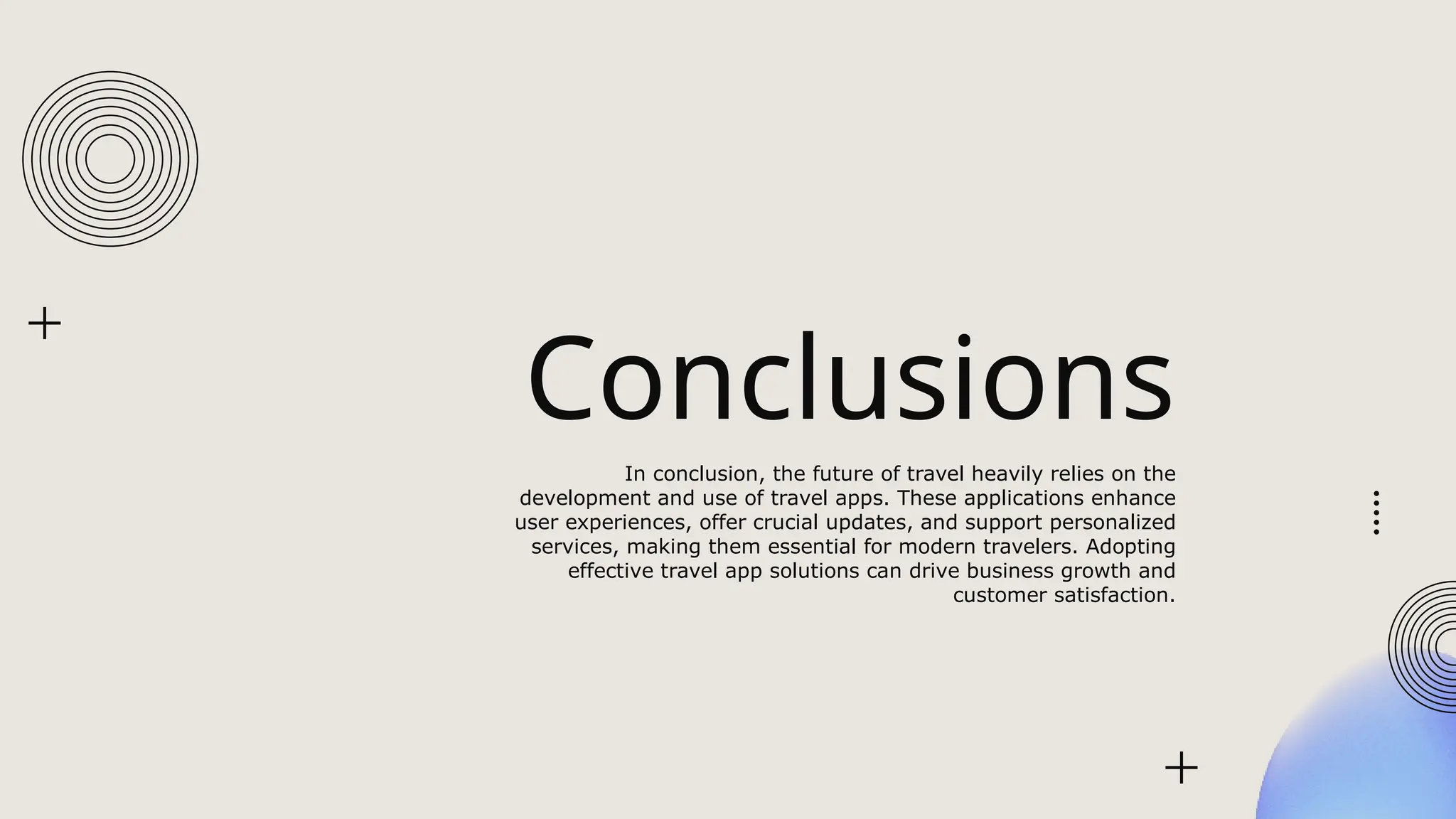 Conclusions
In conclusion, the future of travel heavily relies on the
development and use of travel apps. These applications enhance
user experiences, offer crucial updates, and support personalized
services, making them essential for modern travelers. Adopting
effective travel app solutions can drive business growth and
customer satisfaction.
 