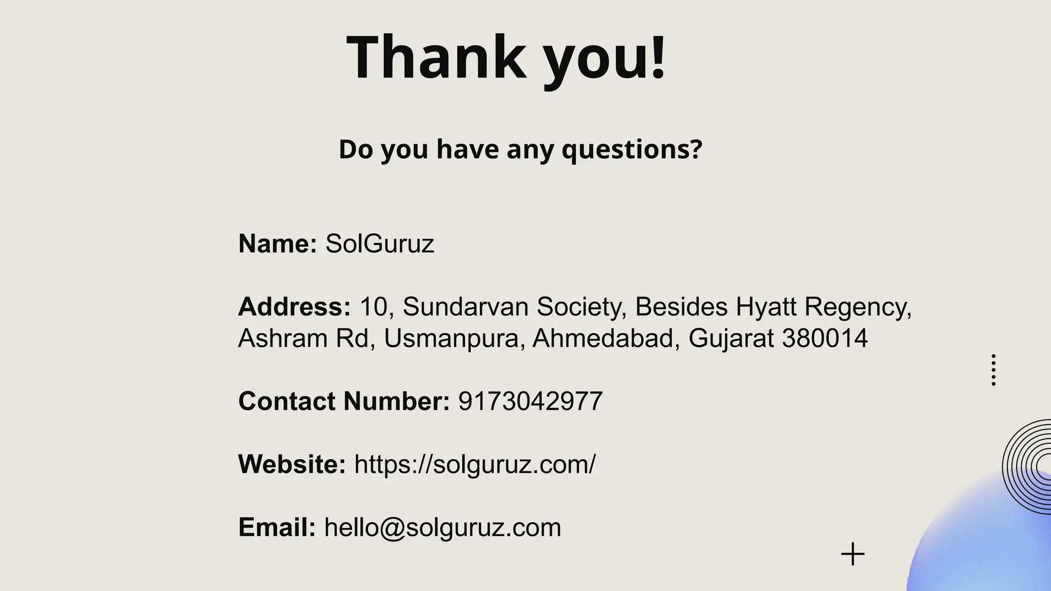 Thank you!
Do you have any questions?
Name: SolGuruz
Address: 10, Sundarvan Society, Besides Hyatt Regency,
Ashram Rd, Usmanpura, Ahmedabad, Gujarat 380014
Contact Number: 9173042977
Website: https://solguruz.com/
Email: hello@solguruz.com
 