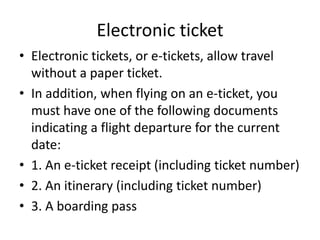 Electronic ticket
• Electronic tickets, or e-tickets, allow travel
without a paper ticket.
• In addition, when flying on an e-ticket, you
must have one of the following documents
indicating a flight departure for the current
date:
• 1. An e-ticket receipt (including ticket number)
• 2. An itinerary (including ticket number)
• 3. A boarding pass

 