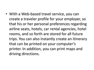 • With a Web-based travel service, you can
create a traveler profile for your employer, so
that his or her personal preferences regarding
airline seats, hotels, car rental agencies, hotel
rooms, and so forth are stored for all future
trips. You can also instantly create an itinerary
that can be printed on your computer’s
printer. In addition, you can print maps and
driving directions.

 