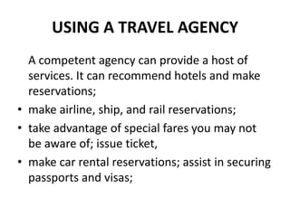 USING A TRAVEL AGENCY
A competent agency can provide a host of
services. It can recommend hotels and make
reservations;
• make airline, ship, and rail reservations;
• take advantage of special fares you may not
be aware of; issue ticket,
• make car rental reservations; assist in securing
passports and visas;

 