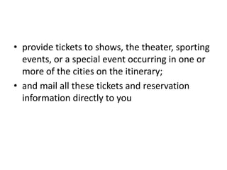 • provide tickets to shows, the theater, sporting
events, or a special event occurring in one or
more of the cities on the itinerary;
• and mail all these tickets and reservation
information directly to you

 