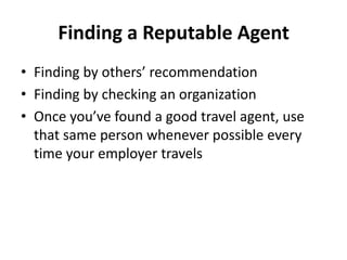 Finding a Reputable Agent
• Finding by others’ recommendation
• Finding by checking an organization
• Once you’ve found a good travel agent, use
that same person whenever possible every
time your employer travels

 