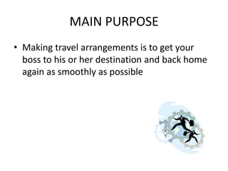 MAIN PURPOSE
• Making travel arrangements is to get your
boss to his or her destination and back home
again as smoothly as possible

 