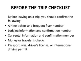 BEFORE-THE-TRIP CHECKLIST

•
•
•
•
•

Before leaving on a trip, you should confirm the
following:
Airline tickets and frequent flyer number
Lodging information and confirmation number
Car rental information and confirmation number
Money or traveler’s checks
Passport, visa, driver’s license, or international
driving permit

 
