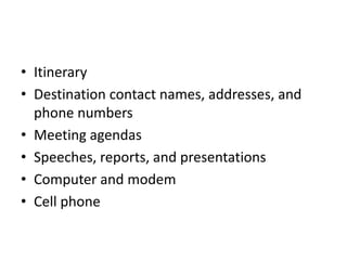 • Itinerary
• Destination contact names, addresses, and
phone numbers
• Meeting agendas
• Speeches, reports, and presentations
• Computer and modem
• Cell phone

 