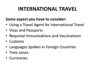 INTERNATIONAL TRAVEL
Some aspect you have to consider:
• Using a Travel Agent for International Travel
• Visas and Passports
• Required Immunizations and Vaccinations
• Customs
• Languages Spoken in Foreign Countries
• Time zones
• Currencies

 