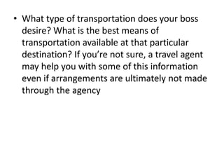 • What type of transportation does your boss
desire? What is the best means of
transportation available at that particular
destination? If you’re not sure, a travel agent
may help you with some of this information
even if arrangements are ultimately not made
through the agency

 
