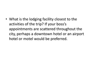 • What is the lodging facility closest to the
activities of the trip? If your boss’s
appointments are scattered throughout the
city, perhaps a downtown hotel or an airport
hotel or motel would be preferred.

 