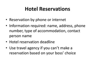 Hotel Reservations
• Reservation by phone or internet
• Information required: name, address, phone
number, type of accommodation, contact
person name
• Hotel reservation deadline
• Use travel agency if you can’t make a
reservation based on your boss’ choice

 