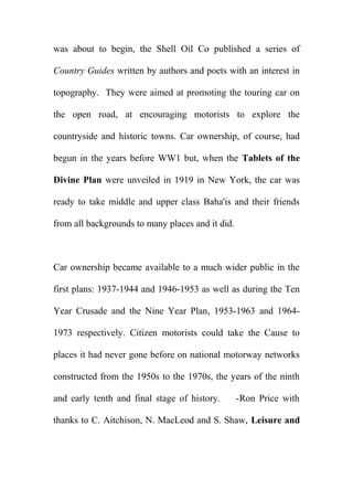 was about to begin, the Shell Oil Co published a series of
Country Guides written by authors and poets with an interest in
topography. They were aimed at promoting the touring car on
the open road, at encouraging motorists to explore the
countryside and historic towns. Car ownership, of course, had
begun in the years before WW1 but, when the Tablets of the
Divine Plan were unveiled in 1919 in New York, the car was
ready to take middle and upper class Baha'is and their friends
from all backgrounds to many places and it did.

Car ownership became available to a much wider public in the
first plans: 1937-1944 and 1946-1953 as well as during the Ten
Year Crusade and the Nine Year Plan, 1953-1963 and 19641973 respectively. Citizen motorists could take the Cause to
places it had never gone before on national motorway networks
constructed from the 1950s to the 1970s, the years of the ninth
and early tenth and final stage of history.

-Ron Price with

thanks to C. Aitchison, N. MacLeod and S. Shaw, Leisure and

 