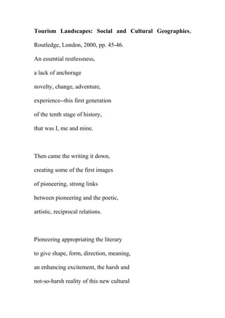 Tourism Landscapes: Social and Cultural Geographies,
Routledge, London, 2000, pp. 45-46.
An essential restlessness,
a lack of anchorage
novelty, change, adventure,
experience--this first generation
of the tenth stage of history,
that was I, me and mine.

Then came the writing it down,
creating some of the first images
of pioneering, strong links
between pioneering and the poetic,
artistic, reciprocal relations.

Pioneering appropriating the literary
to give shape, form, direction, meaning,
an enhancing excitement, the harsh and
not-so-harsh reality of this new cultural

 