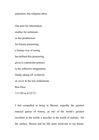 aspiration, this religious ethos.

One poet for information,
another for sentiment,
as this predilection
for literary pioneering,
a literary way of seeing
has defined this pioneering,
given it a particular potency
in the collective imagination,
finally taking off in that fin
de siecle & the new millennium.
Ron Price
1/11/'02 to 4/12/'13.

I feel compelled to bring in Mozart, arguably the greatest
musical genius of history, as one of the world’s greatest
travellers in the world, a traveller in the world of melody. On
the surface, Mozart and his life seem irrelevant to my theme.

 