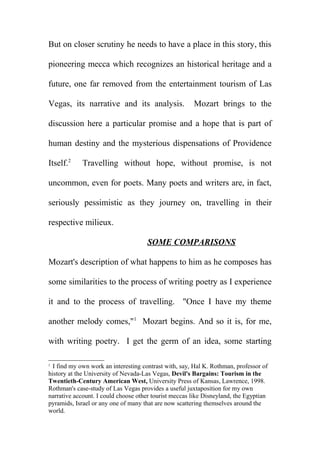 But on closer scrutiny he needs to have a place in this story, this
pioneering mecca which recognizes an historical heritage and a
future, one far removed from the entertainment tourism of Las
Vegas, its narrative and its analysis.

Mozart brings to the

discussion here a particular promise and a hope that is part of
human destiny and the mysterious dispensations of Providence
Itself.2

Travelling without hope, without promise, is not

uncommon, even for poets. Many poets and writers are, in fact,
seriously pessimistic as they journey on, travelling in their
respective milieux.
SOME COMPARISONS
Mozart's description of what happens to him as he composes has
some similarities to the process of writing poetry as I experience
it and to the process of travelling. "Once I have my theme
another melody comes,"1 Mozart begins. And so it is, for me,
with writing poetry. I get the germ of an idea, some starting
I find my own work an interesting contrast with, say, Hal K. Rothman, professor of
history at the University of Nevada-Las Vegas, Devil's Bargains: Tourism in the
Twentieth-Century American West, University Press of Kansas, Lawrence, 1998.
Rothman's case-study of Las Vegas provides a useful juxtaposition for my own
narrative account. I could choose other tourist meccas like Disneyland, the Egyptian
pyramids, Israel or any one of many that are now scattering themselves around the
world.
2

 