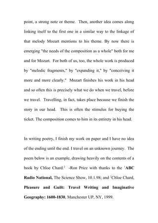 point, a strong note or theme. Then, another idea comes along
linking itself to the first one in a similar way to the linkage of
that melody Mozart mentions to his theme. By now there is
emerging "the needs of the composition as a whole" both for me
and for Mozart. For both of us, too, the whole work is produced
by "melodic fragments," by "expanding it," by "conceiving it
more and more clearly." Mozart finishes his work in his head
and so often this is precisely what we do when we travel, before
we travel. Travelling, in fact, takes place because we finish the
story in our head. This is often the stimulus for buying the
ticket. The composition comes to him in its entirety in his head.

In writing poetry, I finish my work on paper and I have no idea
of the ending until the end. I travel on an unknown journey. The
poem below is an example, drawing heavily on the contents of a
book by Chloe Chard.2 -Ron Price with thanks to the 1ABC
Radio National, The Science Show, 10.1.98; and 2Chloe Chard,
Pleasure and Guilt: Travel Writing and Imaginative
Geography: 1600-1830, Manchester UP, NY, 1999.

 
