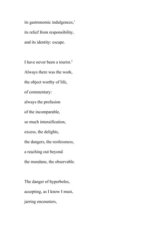 its gastronomic indulgences,1
its relief from responsibility,
and its identity: escape.

I have never been a tourist.2
Always there was the work,
the object worthy of life,
of commentary:
always the profusion
of the incomparable,
so much intensification,
excess, the delights,
the dangers, the restlessness,
a reaching out beyond
the mundane, the observable.

The danger of hyperboles,
accepting, as I know I must,
jarring encounters,

 
