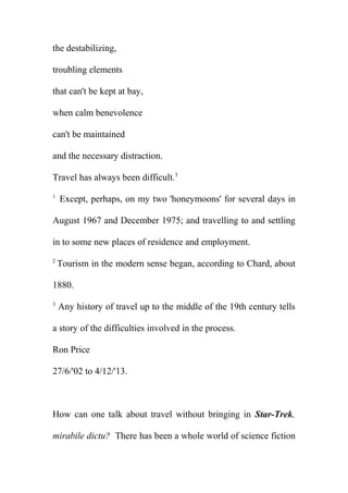 the destabilizing,
troubling elements
that can't be kept at bay,
when calm benevolence
can't be maintained
and the necessary distraction.
Travel has always been difficult.3
1

Except, perhaps, on my two 'honeymoons' for several days in

August 1967 and December 1975; and travelling to and settling
in to some new places of residence and employment.
2

Tourism in the modern sense began, according to Chard, about

1880.
3

Any history of travel up to the middle of the 19th century tells

a story of the difficulties involved in the process.
Ron Price
27/6/'02 to 4/12/'13.

How can one talk about travel without bringing in Star-Trek,
mirabile dictu? There has been a whole world of science fiction

 