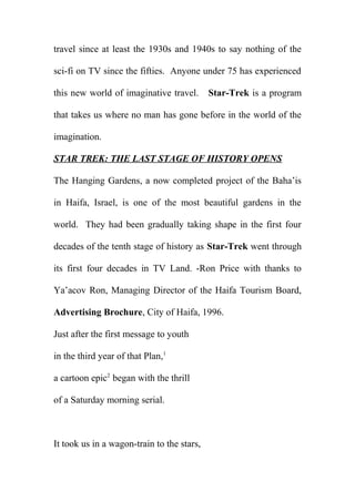 travel since at least the 1930s and 1940s to say nothing of the
sci-fi on TV since the fifties. Anyone under 75 has experienced
this new world of imaginative travel.

Star-Trek is a program

that takes us where no man has gone before in the world of the
imagination.
STAR TREK: THE LAST STAGE OF HISTORY OPENS
The Hanging Gardens, a now completed project of the Baha’is
in Haifa, Israel, is one of the most beautiful gardens in the
world. They had been gradually taking shape in the first four
decades of the tenth stage of history as Star-Trek went through
its first four decades in TV Land. -Ron Price with thanks to
Ya’acov Ron, Managing Director of the Haifa Tourism Board,
Advertising Brochure, City of Haifa, 1996.
Just after the first message to youth
in the third year of that Plan,1
a cartoon epic2 began with the thrill
of a Saturday morning serial.

It took us in a wagon-train to the stars,

 