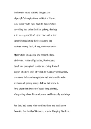 the human cause out into the galaxies
of people’s imaginations, while the House
took those youth right back to basics while
travelling in a quite familiar galaxy, dealing
with three great fields of service3 and at the
same time radiating the Message to the
seekers among their, & my, contemporaries.
Meanwhile, in a poetic and romantic land
of dreams, in far-off galaxies, Rodenberry
Land, our perceptual reality was being framed
as part of a new shift of vision to planetary civilization,
electronic information systems and world-wide webs:
we were all getting ready, did we but know it,
for a great fertilization of seeds long planted,
a begeming of our lives with new and heavenly teachings.

For they had come with confirmations and assistance
from the threshold of Oneness, now in Hanging Gardens.

 