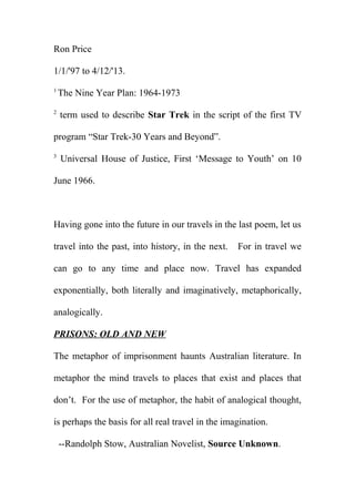 Ron Price
1/1/'97 to 4/12/'13.
1

2

The Nine Year Plan: 1964-1973
term used to describe Star Trek in the script of the first TV

program “Star Trek-30 Years and Beyond”.
3

Universal House of Justice, First ‘Message to Youth’ on 10

June 1966.

Having gone into the future in our travels in the last poem, let us
travel into the past, into history, in the next.

For in travel we

can go to any time and place now. Travel has expanded
exponentially, both literally and imaginatively, metaphorically,
analogically.
PRISONS: OLD AND NEW
The metaphor of imprisonment haunts Australian literature. In
metaphor the mind travels to places that exist and places that
don’t. For the use of metaphor, the habit of analogical thought,
is perhaps the basis for all real travel in the imagination.
--Randolph Stow, Australian Novelist, Source Unknown.

 