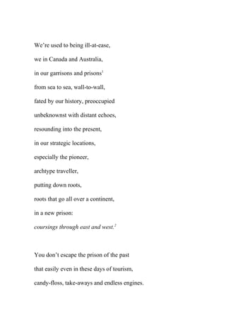 We’re used to being ill-at-ease,
we in Canada and Australia,
in our garrisons and prisons1
from sea to sea, wall-to-wall,
fated by our history, preoccupied
unbeknownst with distant echoes,
resounding into the present,
in our strategic locations,
especially the pioneer,
archtype traveller,
putting down roots,
roots that go all over a continent,
in a new prison:
coursings through east and west.2

You don’t escape the prison of the past
that easily even in these days of tourism,
candy-floss, take-aways and endless engines.

 