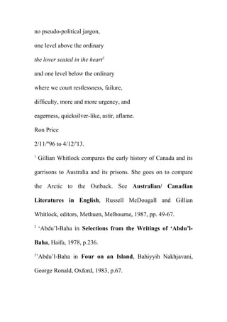 no pseudo-political jargon,
one level above the ordinary
the lover seated in the heart3
and one level below the ordinary
where we court restlessness, failure,
difficulty, more and more urgency, and
eagerness, quicksilver-like, astir, aflame.
Ron Price
2/11/''96 to 4/12/'13.
1

Gillian Whitlock compares the early history of Canada and its

garrisons to Australia and its prisons. She goes on to compare
the Arctic to the Outback. See Australian/ Canadian
Literatures in English, Russell McDougall and Gillian
Whitlock, editors, Methuen, Melbourne, 1987, pp. 49-67.
2

‘Abdu’l-Baha in Selections from the Writings of ‘Abdu’l-

Baha, Haifa, 1978, p.236.
3

’Abdu’l-Baha in Four on an Island, Bahiyyih Nakhjavani,

George Ronald, Oxford, 1983, p.67.

 