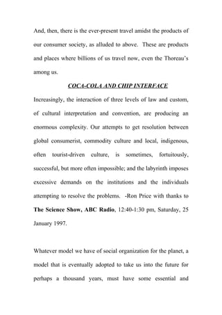 And, then, there is the ever-present travel amidst the products of
our consumer society, as alluded to above. These are products
and places where billions of us travel now, even the Thoreau’s
among us.
COCA-COLA AND CHIP INTERFACE
Increasingly, the interaction of three levels of law and custom,
of cultural interpretation and convention, are producing an
enormous complexity. Our attempts to get resolution between
global consumerist, commodity culture and local, indigenous,
often

tourist-driven

culture,

is

sometimes,

fortuitously,

successful, but more often impossible; and the labyrinth imposes
excessive demands on the institutions and the individuals
attempting to resolve the problems. -Ron Price with thanks to
The Science Show, ABC Radio, 12:40-1:30 pm, Saturday, 25
January 1997.

Whatever model we have of social organization for the planet, a
model that is eventually adopted to take us into the future for
perhaps a thousand years, must have some essential and

 