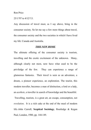 Ron Price
25/1/'97 to 4/12/'13.
Any discussion of travel must, as I say above, bring in the
consumer society. So let me say a few more things about travel,
the consumer society and the two societies in which I have lived
my life: Canada and Australia.
THIS NEW HOME
The ultimate offering of the consumer society is tourism,
travelling and the exotic excitement of the unknown. Many,
although clearly not most, now have what used to be the
priviledge of the few.

They can experience a range of

glamorous fantasies. Their travel is seen as an adventure, a
dream, a pioneer experience, an exploration. The tourist, this
modern traveller, becomes a man of distinction, a lord or a lady,
an aesthete, a traveller in search of knowledge and the beautiful.
Travelling, tourism, is a great art, an escape, consumption, not
revelation. It is a rich cake at the end of the meal of modern
life.-John Carroll, Sceptical Sociology, Routledge & Kegan
Paul, London, 1980, pp. 144-149.

 