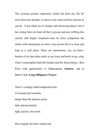 The overseas pioneer experience which has been my life for
more than four decades, is about as far removed from tourism as
can be. It has taken me to strange and interesting places, but it
has wrung from my heart all that is joyous and sad, refilling this
ancient and fragile receptacle--and its close companion the
mind--with ruminations on time’s best jewels hid in a chest and
kept in a cool place. There are ruminations, too, on time’s
burden of sin that often melts in my heart and boils in my veins
when I contemplate both this burden and His benevolence. -Ron
Price with appreciation to Shakespeare, Sonnets; and to
Baha’u’llah, Long Obligatory Prayer.

There’s a deeply inlaid skepticism here,
in Canada and Australia,
deeper than the deepest ocean,
dark and pessimistic,
light, jocular, irreverent.

Here tragedy has been sucked out,

 