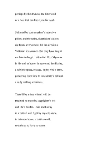 perhaps by the dryness, the bitter cold
or a heat that can leave you for dead.

Softened by consumerism’s seductive
pillow and the satire, skepticism’s juices
are found everywhere, fill the air with a
Voltarian irreverence. But they have taught
me how to laugh. I often feel like Odysseus
in his end, at home, in peace and familiarity,
a sublime space, relaxed, in my wife’s arms,
pondering from time to time death’s call and
a daily drifting weariness.

There’ll be a time when I will be
troubled no more by skepticism’s wit
and life’s burden. I will melt away
in a battle I will fight by myself, alone,
in this new home, a battle so old,
so quiet as to have no name.

 